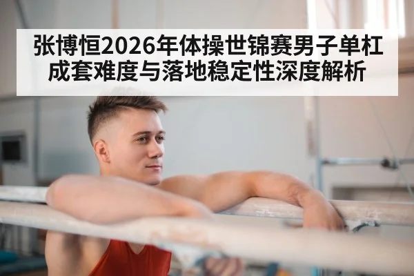 张博恒2026年体操世锦赛男子单杠成套难度与落地稳定性深度解析（j9 game）